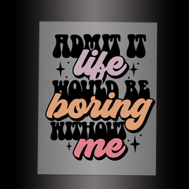 (DTF-002) ADMIT IT! LIFE WOULD BE BORING WITHOUT ME - Garment Transfer